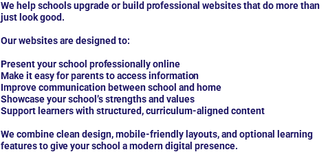 We help schools upgrade or build professional websites that do more than just look good. Our websites are designed to: Present your school professionally online
Make it easy for parents to access information
Improve communication between school and home
Showcase your school’s strengths and values
Support learners with structured, curriculum-aligned content We combine clean design, mobile-friendly layouts, and optional learning features to give your school a modern digital presence.