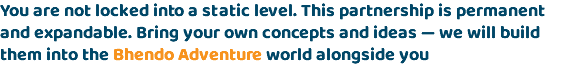 You are not locked into a static level. This partnership is permanent and expandable. Bring your own concepts and ideas — we will build them into the Bhendo Adventure world alongside you